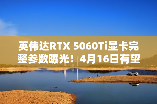 英伟达RTX 5060Ti显卡完整参数曝光！4月16日有望发布