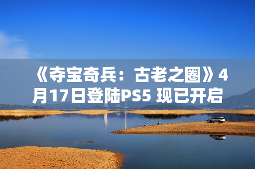 《夺宝奇兵：古老之圈》4月17日登陆PS5 现已开启预购