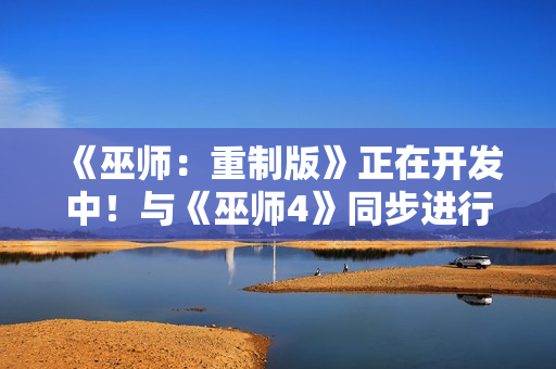 《巫师：重制版》正在开发中！与《巫师4》同步进行