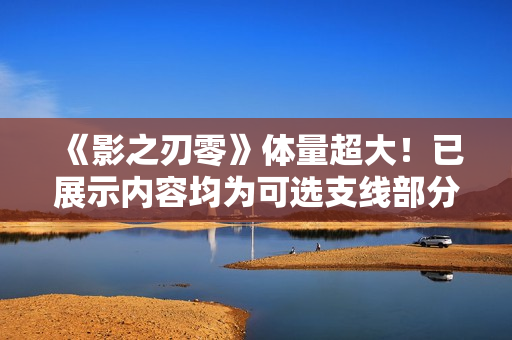 《影之刃零》体量超大！已展示内容均为可选支线部分