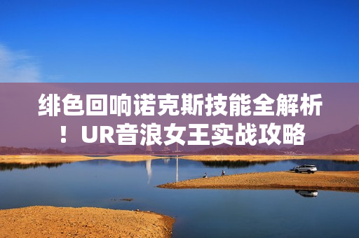 绯色回响诺克斯技能全解析！UR音浪女王实战攻略