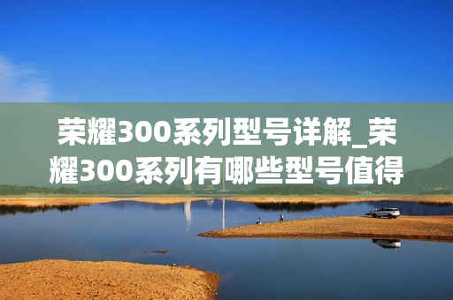 荣耀300系列型号详解_荣耀300系列有哪些型号值得入手