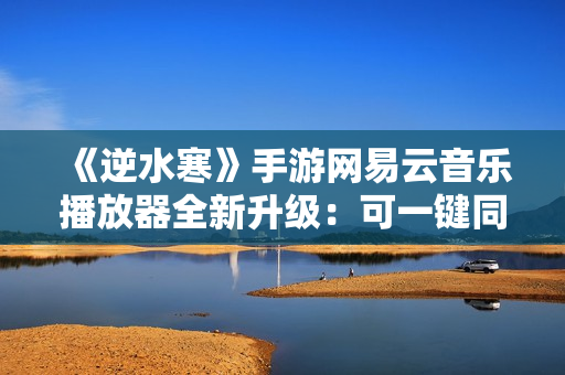 《逆水寒》手游网易云音乐播放器全新升级：可一键同步红心歌单