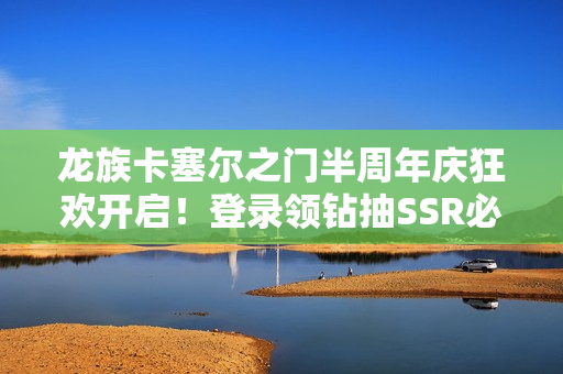 龙族卡塞尔之门半周年庆狂欢开启！登录领钻抽SSR必看攻略