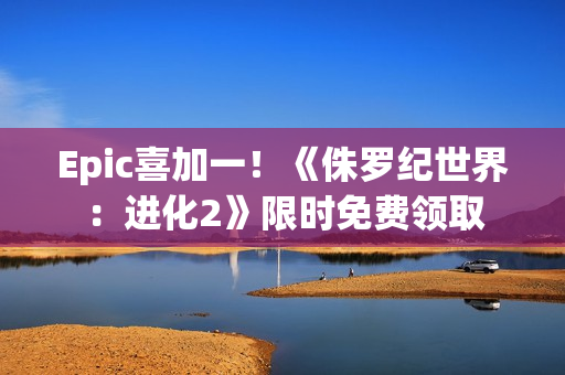 Epic喜加一！《侏罗纪世界：进化2》限时免费领取