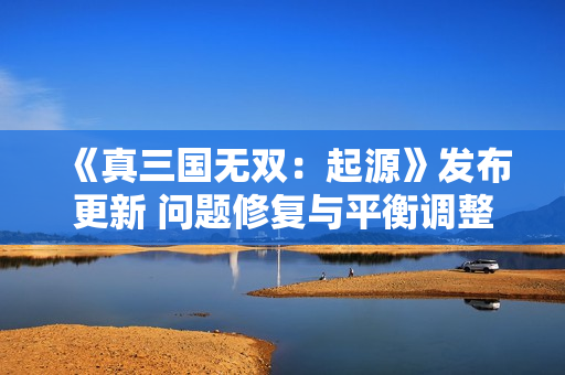 《真三国无双：起源》发布更新 问题修复与平衡调整