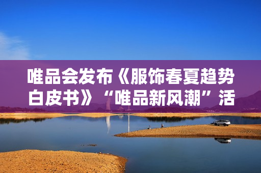 唯品会发布《服饰春夏趋势白皮书》“唯品新风潮”活动将上线