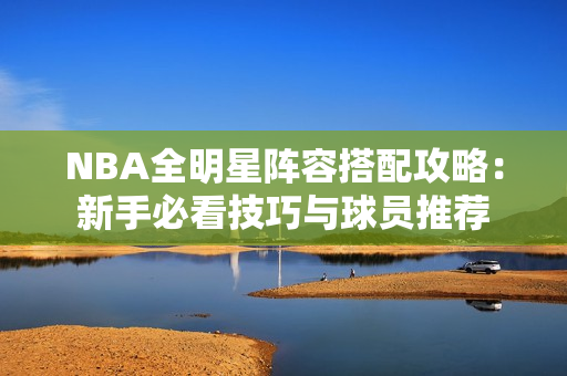 NBA全明星阵容搭配攻略：新手必看技巧与球员推荐