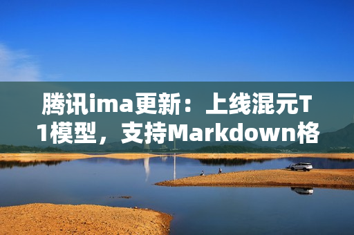 腾讯ima更新：上线混元T1模型，支持Markdown格式导入与笔记升级