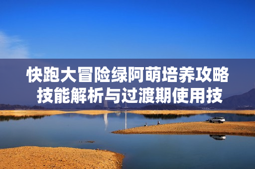 快跑大冒险绿阿萌培养攻略 技能解析与过渡期使用技巧