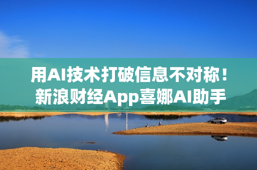 用AI技术打破信息不对称！ 新浪财经App喜娜AI助手通过大模型登记