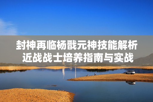 封神再临杨戬元神技能解析 近战战士培养指南与实战技巧