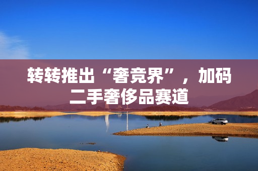 转转推出“奢竞界”，加码二手奢侈品赛道