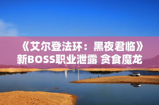 《艾尔登法环：黑夜君临》新BOSS职业泄露 贪食魔龙回归