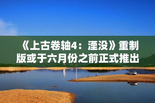 《上古卷轴4：湮没》重制版或于六月份之前正式推出