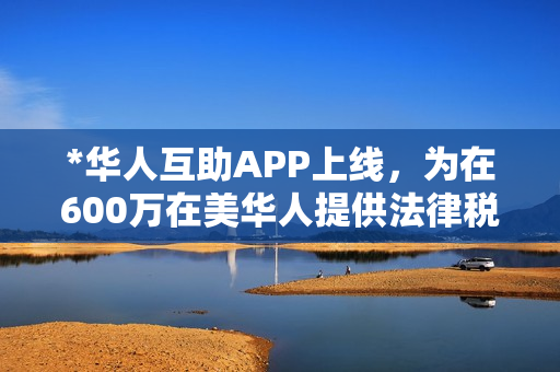*华人互助APP上线，为在600万在美华人提供法律税务等全方位一站式专业服务
