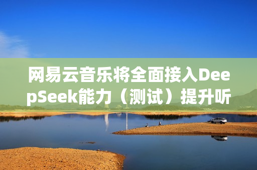 网易云音乐将全面接入DeepSeek能力（测试）提升听歌找歌、互动交流体验