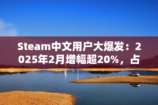 Steam中文用户大爆发：2025年2月增幅超20%，占比突破50%！