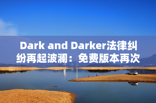 Dark and Darker法律纠纷再起波澜：免费版本再次下架