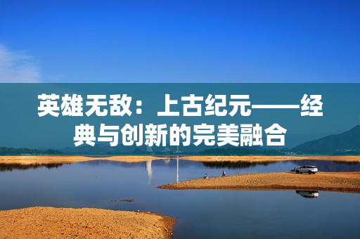 英雄无敌：上古纪元——经典与创新的完美融合