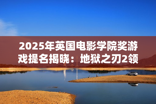 2025年英国电影学院奖游戏提名揭晓：地狱之刃2领跑