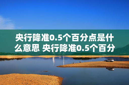央行降准0.5个百分点是什么意思 央行降准0.5个百分点意味着什么