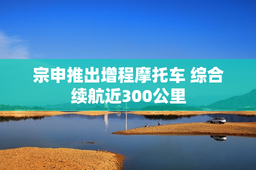宗申推出增程摩托车 综合续航近300公里
