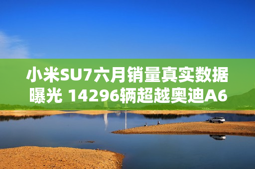 小米SU7六月销量真实数据曝光 14296辆超越奥迪A6L