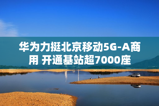 华为力挺北京移动5G-A商用 开通基站超7000座