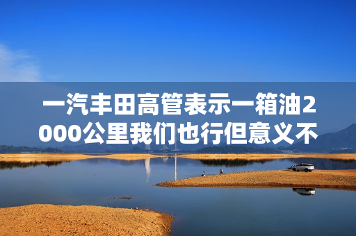 一汽丰田高管表示一箱油2000公里我们也行但意义不大