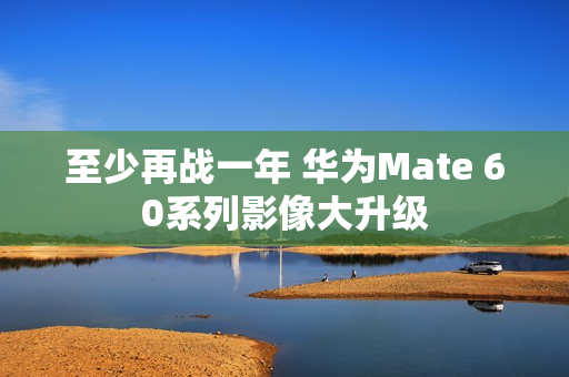至少再战一年 华为Mate 60系列影像大升级