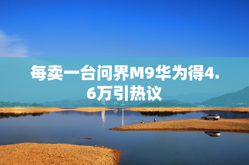 每卖一台问界M9华为得4.6万引热议