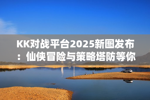 KK对战平台2025新图发布：仙侠冒险与策略塔防等你来战
