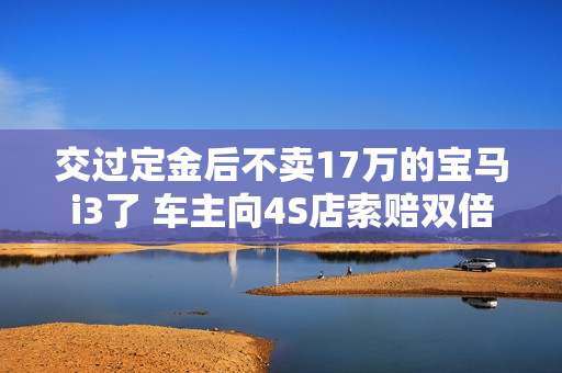 交过定金后不卖17万的宝马i3了 车主向4S店索赔双倍赔偿定金