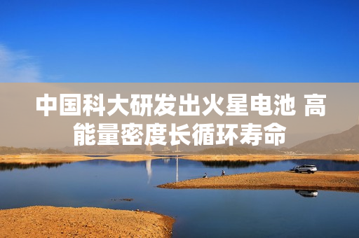 中国科大研发出火星电池 高能量密度长循环寿命