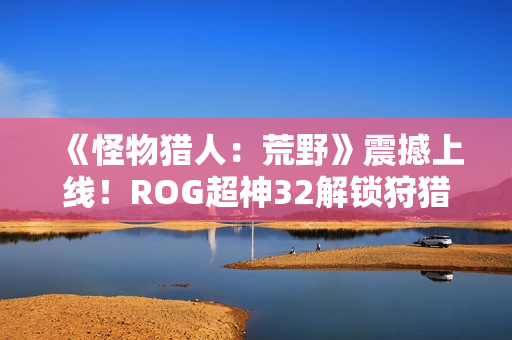 《怪物猎人：荒野》震撼上线！ROG超神32解锁狩猎新视界