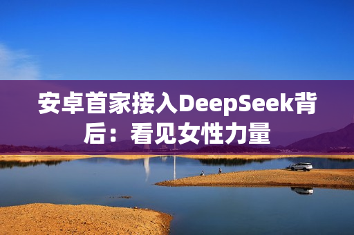 安卓首家接入DeepSeek背后：看见女性力量