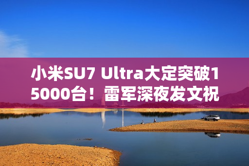 小米SU7 Ultra大定突破15000台！雷军深夜发文祝贺