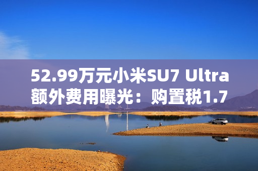 52.99万元小米SU7 Ultra额外费用曝光：购置税1.7万 保险1.1万