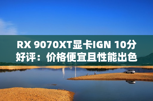 RX 9070XT显卡IGN 10分好评：价格便宜且性能出色