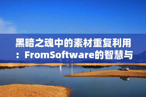 黑暗之魂中的素材重复利用：FromSoftware的智慧与效率