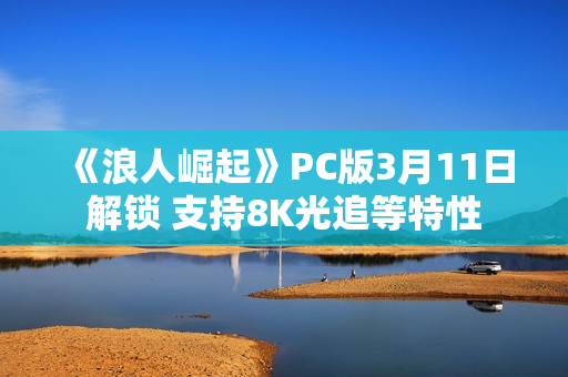 《浪人崛起》PC版3月11日解锁 支持8K光追等特性