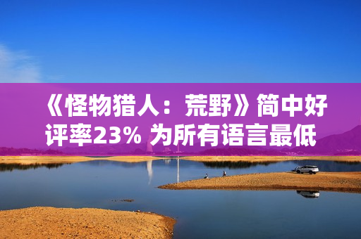 《怪物猎人：荒野》简中好评率23% 为所有语言最低
