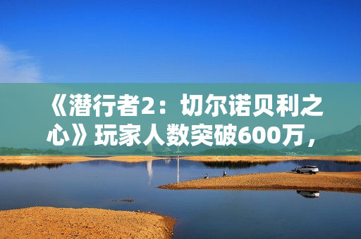 《潜行者2：切尔诺贝利之心》玩家人数突破600万，生存恐怖冒险等你加入！