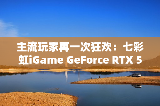 主流玩家再一次狂欢：七彩虹iGame GeForce RTX 5070 Ultra W OC 12GB评测