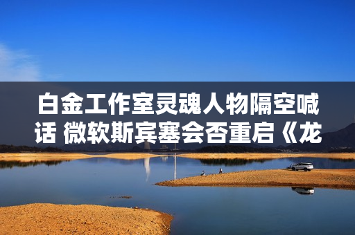 白金工作室灵魂人物隔空喊话 微软斯宾塞会否重启《龙鳞化身》项目？