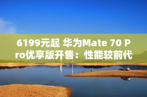 6199元起 华为Mate 70 Pro优享版开售：性能较前代提升35%
