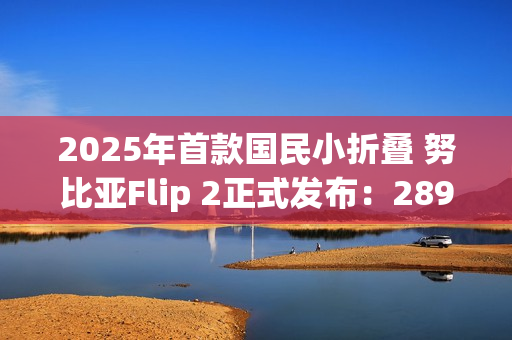 2025年首款国民小折叠 努比亚Flip 2正式发布：2899元起