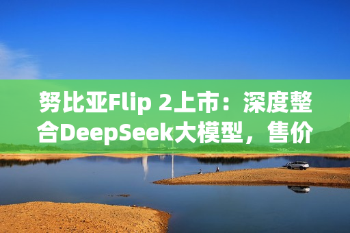 努比亚Flip 2上市：深度整合DeepSeek大模型，售价3399元起