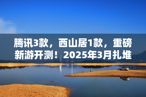 腾讯3款，西山居1款，重磅新游开测！2025年3月扎堆测试的游戏